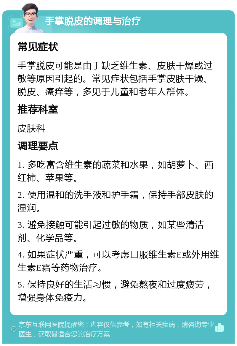 手掌脱皮的调理与治疗 常见症状 手掌脱皮可能是由于缺乏维生素、皮肤干燥或过敏等原因引起的。常见症状包括手掌皮肤干燥、脱皮、瘙痒等，多见于儿童和老年人群体。 推荐科室 皮肤科 调理要点 1. 多吃富含维生素的蔬菜和水果，如胡萝卜、西红柿、苹果等。 2. 使用温和的洗手液和护手霜，保持手部皮肤的湿润。 3. 避免接触可能引起过敏的物质，如某些清洁剂、化学品等。 4. 如果症状严重，可以考虑口服维生素E或外用维生素E霜等药物治疗。 5. 保持良好的生活习惯，避免熬夜和过度疲劳，增强身体免疫力。