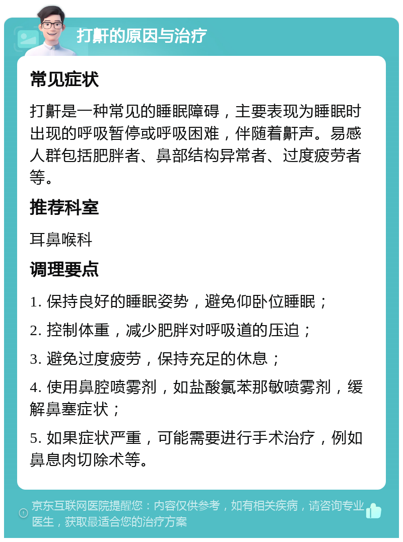 打鼾的原因与治疗 常见症状 打鼾是一种常见的睡眠障碍，主要表现为睡眠时出现的呼吸暂停或呼吸困难，伴随着鼾声。易感人群包括肥胖者、鼻部结构异常者、过度疲劳者等。 推荐科室 耳鼻喉科 调理要点 1. 保持良好的睡眠姿势，避免仰卧位睡眠； 2. 控制体重，减少肥胖对呼吸道的压迫； 3. 避免过度疲劳，保持充足的休息； 4. 使用鼻腔喷雾剂，如盐酸氯苯那敏喷雾剂，缓解鼻塞症状； 5. 如果症状严重，可能需要进行手术治疗，例如鼻息肉切除术等。