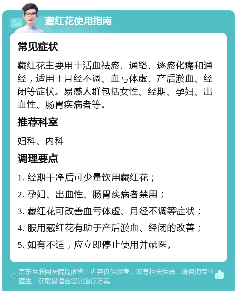 藏红花使用指南 常见症状 藏红花主要用于活血祛瘀、通络、逐瘀化痛和通经，适用于月经不调、血亏体虚、产后淤血、经闭等症状。易感人群包括女性、经期、孕妇、出血性、肠胃疾病者等。 推荐科室 妇科、内科 调理要点 1. 经期干净后可少量饮用藏红花； 2. 孕妇、出血性、肠胃疾病者禁用； 3. 藏红花可改善血亏体虚、月经不调等症状； 4. 服用藏红花有助于产后淤血、经闭的改善； 5. 如有不适，应立即停止使用并就医。