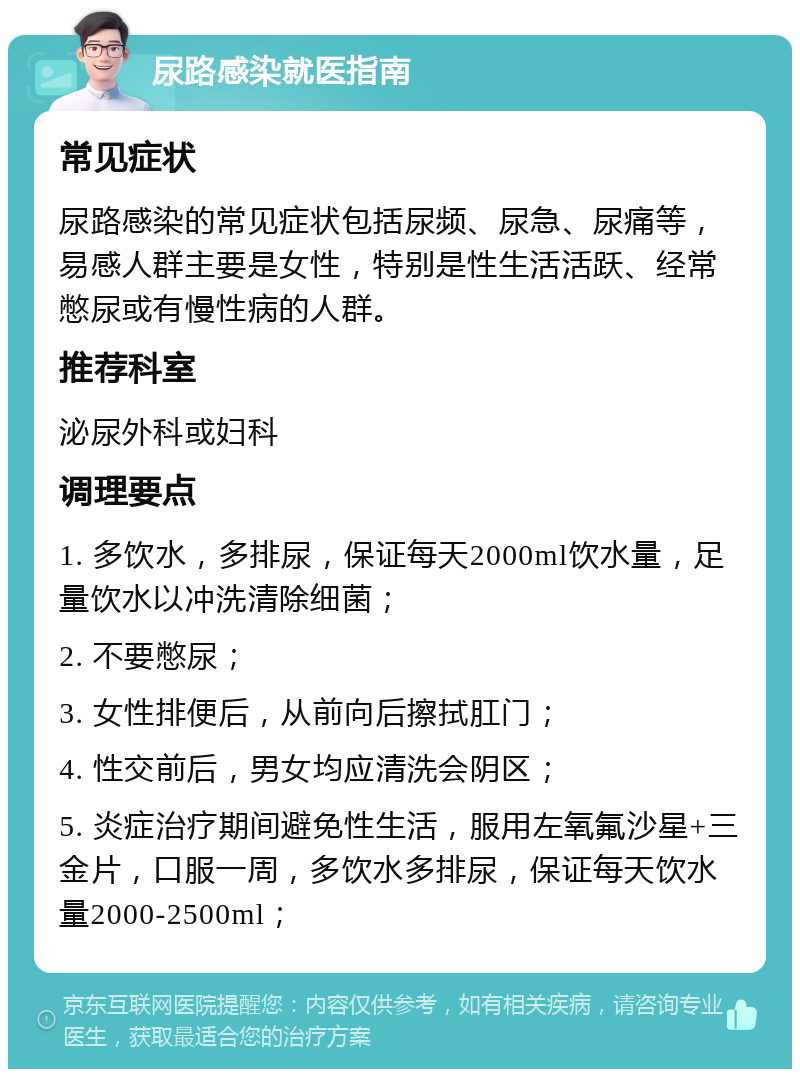 尿路感染就医指南 常见症状 尿路感染的常见症状包括尿频、尿急、尿痛等，易感人群主要是女性，特别是性生活活跃、经常憋尿或有慢性病的人群。 推荐科室 泌尿外科或妇科 调理要点 1. 多饮水，多排尿，保证每天2000ml饮水量，足量饮水以冲洗清除细菌； 2. 不要憋尿； 3. 女性排便后，从前向后擦拭肛门； 4. 性交前后，男女均应清洗会阴区； 5. 炎症治疗期间避免性生活，服用左氧氟沙星+三金片，口服一周，多饮水多排尿，保证每天饮水量2000-2500ml；