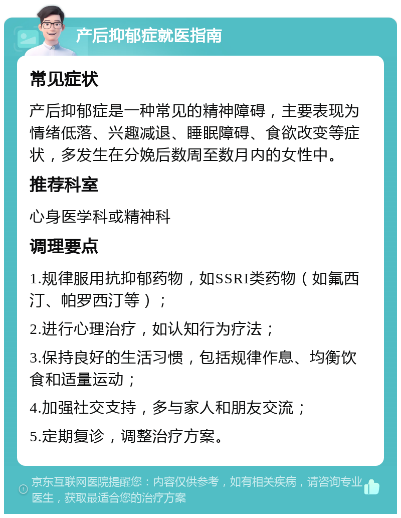 产后抑郁症就医指南 常见症状 产后抑郁症是一种常见的精神障碍，主要表现为情绪低落、兴趣减退、睡眠障碍、食欲改变等症状，多发生在分娩后数周至数月内的女性中。 推荐科室 心身医学科或精神科 调理要点 1.规律服用抗抑郁药物，如SSRI类药物（如氟西汀、帕罗西汀等）； 2.进行心理治疗，如认知行为疗法； 3.保持良好的生活习惯，包括规律作息、均衡饮食和适量运动； 4.加强社交支持，多与家人和朋友交流； 5.定期复诊，调整治疗方案。