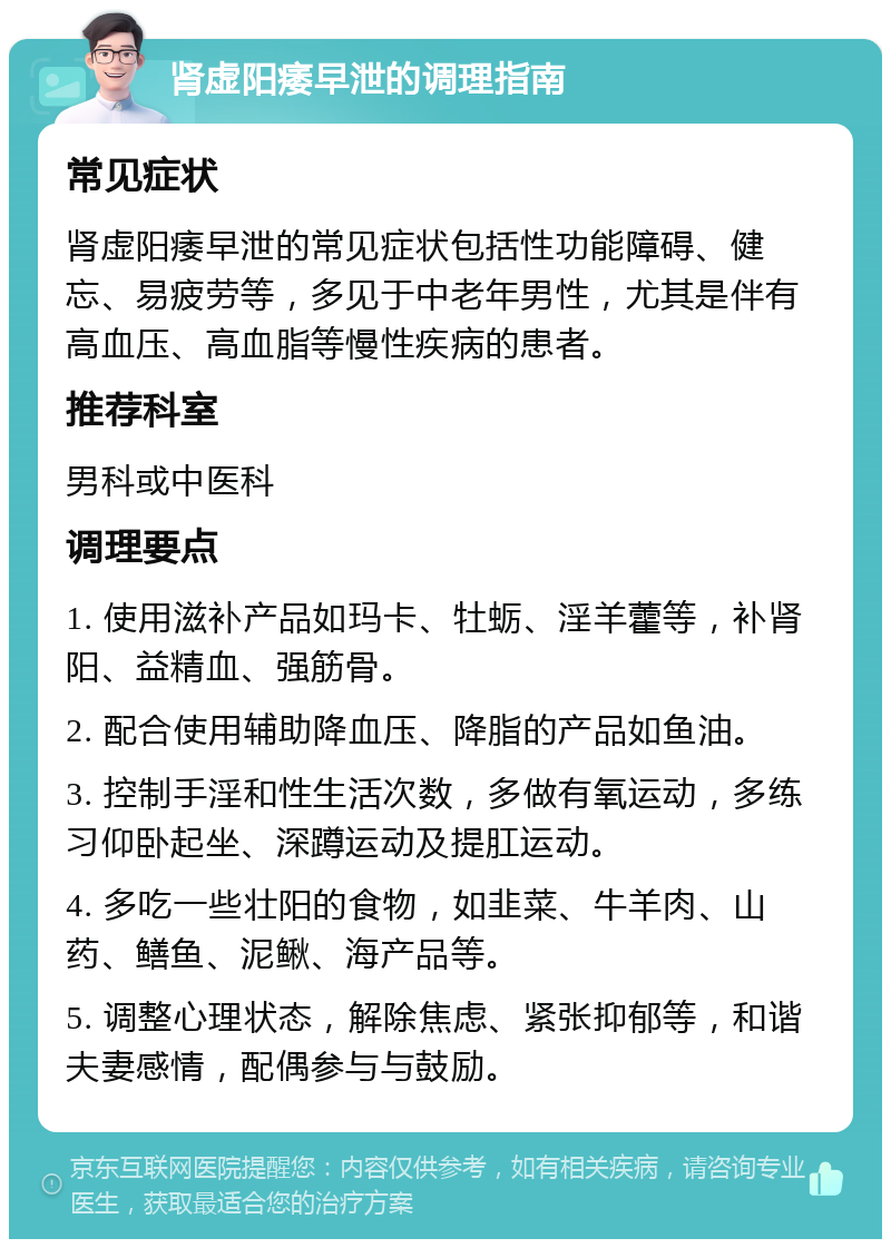 肾虚阳痿早泄的调理指南 常见症状 肾虚阳痿早泄的常见症状包括性功能障碍、健忘、易疲劳等，多见于中老年男性，尤其是伴有高血压、高血脂等慢性疾病的患者。 推荐科室 男科或中医科 调理要点 1. 使用滋补产品如玛卡、牡蛎、淫羊藿等，补肾阳、益精血、强筋骨。 2. 配合使用辅助降血压、降脂的产品如鱼油。 3. 控制手淫和性生活次数，多做有氧运动，多练习仰卧起坐、深蹲运动及提肛运动。 4. 多吃一些壮阳的食物，如韭菜、牛羊肉、山药、鳝鱼、泥鳅、海产品等。 5. 调整心理状态，解除焦虑、紧张抑郁等，和谐夫妻感情，配偶参与与鼓励。