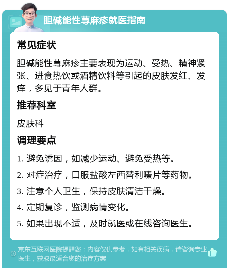 胆碱能性荨麻疹就医指南 常见症状 胆碱能性荨麻疹主要表现为运动、受热、精神紧张、进食热饮或酒精饮料等引起的皮肤发红、发痒，多见于青年人群。 推荐科室 皮肤科 调理要点 1. 避免诱因，如减少运动、避免受热等。 2. 对症治疗，口服盐酸左西替利嗪片等药物。 3. 注意个人卫生，保持皮肤清洁干燥。 4. 定期复诊，监测病情变化。 5. 如果出现不适，及时就医或在线咨询医生。