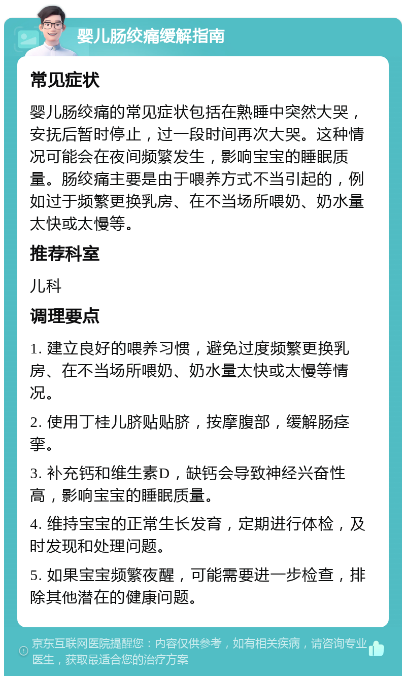 婴儿肠绞痛缓解指南 常见症状 婴儿肠绞痛的常见症状包括在熟睡中突然大哭，安抚后暂时停止，过一段时间再次大哭。这种情况可能会在夜间频繁发生，影响宝宝的睡眠质量。肠绞痛主要是由于喂养方式不当引起的，例如过于频繁更换乳房、在不当场所喂奶、奶水量太快或太慢等。 推荐科室 儿科 调理要点 1. 建立良好的喂养习惯，避免过度频繁更换乳房、在不当场所喂奶、奶水量太快或太慢等情况。 2. 使用丁桂儿脐贴贴脐，按摩腹部，缓解肠痉挛。 3. 补充钙和维生素D，缺钙会导致神经兴奋性高，影响宝宝的睡眠质量。 4. 维持宝宝的正常生长发育，定期进行体检，及时发现和处理问题。 5. 如果宝宝频繁夜醒，可能需要进一步检查，排除其他潜在的健康问题。