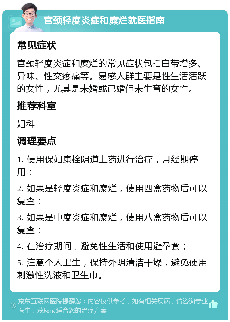 宫颈轻度炎症和糜烂就医指南 常见症状 宫颈轻度炎症和糜烂的常见症状包括白带增多、异味、性交疼痛等。易感人群主要是性生活活跃的女性，尤其是未婚或已婚但未生育的女性。 推荐科室 妇科 调理要点 1. 使用保妇康栓阴道上药进行治疗，月经期停用； 2. 如果是轻度炎症和糜烂，使用四盒药物后可以复查； 3. 如果是中度炎症和糜烂，使用八盒药物后可以复查； 4. 在治疗期间，避免性生活和使用避孕套； 5. 注意个人卫生，保持外阴清洁干燥，避免使用刺激性洗液和卫生巾。