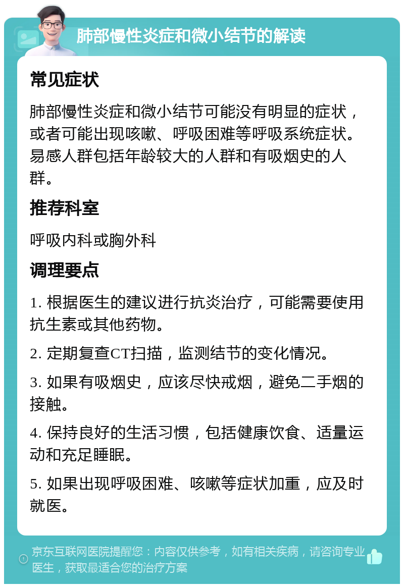 肺部慢性炎症和微小结节的解读 常见症状 肺部慢性炎症和微小结节可能没有明显的症状，或者可能出现咳嗽、呼吸困难等呼吸系统症状。易感人群包括年龄较大的人群和有吸烟史的人群。 推荐科室 呼吸内科或胸外科 调理要点 1. 根据医生的建议进行抗炎治疗，可能需要使用抗生素或其他药物。 2. 定期复查CT扫描，监测结节的变化情况。 3. 如果有吸烟史，应该尽快戒烟，避免二手烟的接触。 4. 保持良好的生活习惯，包括健康饮食、适量运动和充足睡眠。 5. 如果出现呼吸困难、咳嗽等症状加重，应及时就医。