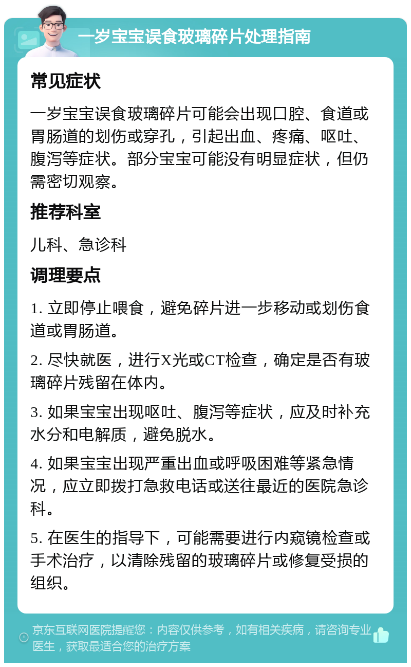 一岁宝宝误食玻璃碎片处理指南 常见症状 一岁宝宝误食玻璃碎片可能会出现口腔、食道或胃肠道的划伤或穿孔，引起出血、疼痛、呕吐、腹泻等症状。部分宝宝可能没有明显症状，但仍需密切观察。 推荐科室 儿科、急诊科 调理要点 1. 立即停止喂食，避免碎片进一步移动或划伤食道或胃肠道。 2. 尽快就医，进行X光或CT检查，确定是否有玻璃碎片残留在体内。 3. 如果宝宝出现呕吐、腹泻等症状，应及时补充水分和电解质，避免脱水。 4. 如果宝宝出现严重出血或呼吸困难等紧急情况，应立即拨打急救电话或送往最近的医院急诊科。 5. 在医生的指导下，可能需要进行内窥镜检查或手术治疗，以清除残留的玻璃碎片或修复受损的组织。