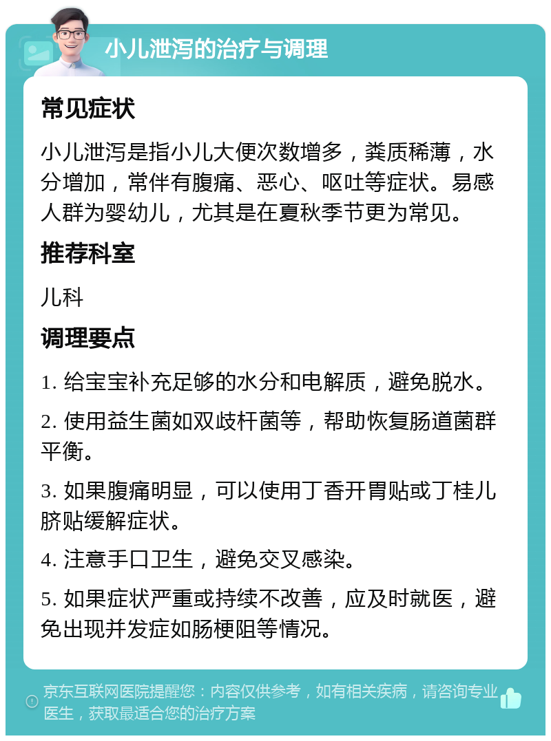 小儿泄泻的治疗与调理 常见症状 小儿泄泻是指小儿大便次数增多，粪质稀薄，水分增加，常伴有腹痛、恶心、呕吐等症状。易感人群为婴幼儿，尤其是在夏秋季节更为常见。 推荐科室 儿科 调理要点 1. 给宝宝补充足够的水分和电解质，避免脱水。 2. 使用益生菌如双歧杆菌等，帮助恢复肠道菌群平衡。 3. 如果腹痛明显，可以使用丁香开胃贴或丁桂儿脐贴缓解症状。 4. 注意手口卫生，避免交叉感染。 5. 如果症状严重或持续不改善，应及时就医，避免出现并发症如肠梗阻等情况。