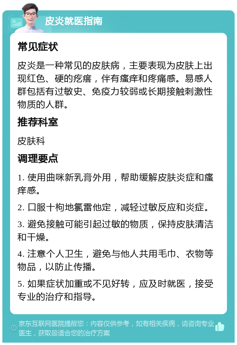 皮炎就医指南 常见症状 皮炎是一种常见的皮肤病，主要表现为皮肤上出现红色、硬的疙瘩，伴有瘙痒和疼痛感。易感人群包括有过敏史、免疫力较弱或长期接触刺激性物质的人群。 推荐科室 皮肤科 调理要点 1. 使用曲咪新乳膏外用，帮助缓解皮肤炎症和瘙痒感。 2. 口服十枸地氯雷他定，减轻过敏反应和炎症。 3. 避免接触可能引起过敏的物质，保持皮肤清洁和干燥。 4. 注意个人卫生，避免与他人共用毛巾、衣物等物品，以防止传播。 5. 如果症状加重或不见好转，应及时就医，接受专业的治疗和指导。