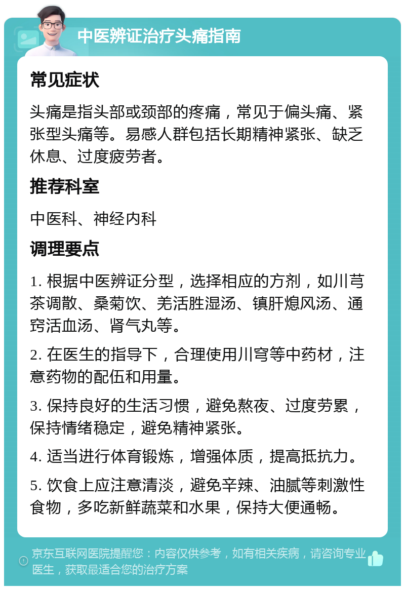 中医辨证治疗头痛指南 常见症状 头痛是指头部或颈部的疼痛，常见于偏头痛、紧张型头痛等。易感人群包括长期精神紧张、缺乏休息、过度疲劳者。 推荐科室 中医科、神经内科 调理要点 1. 根据中医辨证分型，选择相应的方剂，如川芎茶调散、桑菊饮、羌活胜湿汤、镇肝熄风汤、通窍活血汤、肾气丸等。 2. 在医生的指导下，合理使用川穹等中药材，注意药物的配伍和用量。 3. 保持良好的生活习惯，避免熬夜、过度劳累，保持情绪稳定，避免精神紧张。 4. 适当进行体育锻炼，增强体质，提高抵抗力。 5. 饮食上应注意清淡，避免辛辣、油腻等刺激性食物，多吃新鲜蔬菜和水果，保持大便通畅。