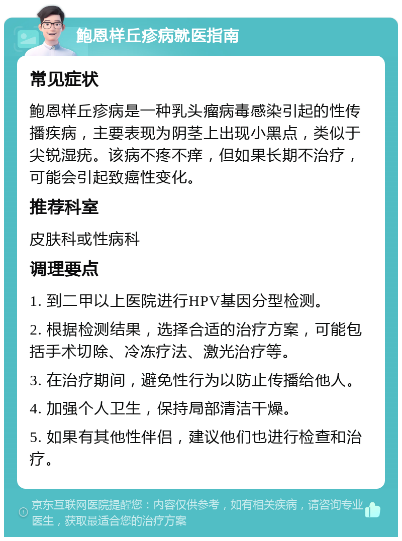 鲍恩样丘疹病就医指南 常见症状 鲍恩样丘疹病是一种乳头瘤病毒感染引起的性传播疾病，主要表现为阴茎上出现小黑点，类似于尖锐湿疣。该病不疼不痒，但如果长期不治疗，可能会引起致癌性变化。 推荐科室 皮肤科或性病科 调理要点 1. 到二甲以上医院进行HPV基因分型检测。 2. 根据检测结果，选择合适的治疗方案，可能包括手术切除、冷冻疗法、激光治疗等。 3. 在治疗期间，避免性行为以防止传播给他人。 4. 加强个人卫生，保持局部清洁干燥。 5. 如果有其他性伴侣，建议他们也进行检查和治疗。