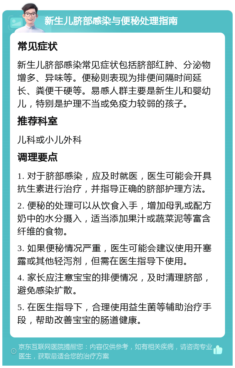 新生儿脐部感染与便秘处理指南 常见症状 新生儿脐部感染常见症状包括脐部红肿、分泌物增多、异味等。便秘则表现为排便间隔时间延长、粪便干硬等。易感人群主要是新生儿和婴幼儿，特别是护理不当或免疫力较弱的孩子。 推荐科室 儿科或小儿外科 调理要点 1. 对于脐部感染，应及时就医，医生可能会开具抗生素进行治疗，并指导正确的脐部护理方法。 2. 便秘的处理可以从饮食入手，增加母乳或配方奶中的水分摄入，适当添加果汁或蔬菜泥等富含纤维的食物。 3. 如果便秘情况严重，医生可能会建议使用开塞露或其他轻泻剂，但需在医生指导下使用。 4. 家长应注意宝宝的排便情况，及时清理脐部，避免感染扩散。 5. 在医生指导下，合理使用益生菌等辅助治疗手段，帮助改善宝宝的肠道健康。