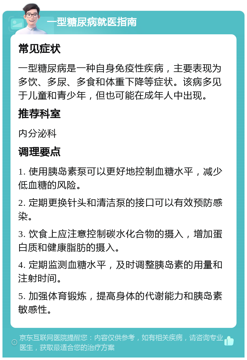 一型糖尿病就医指南 常见症状 一型糖尿病是一种自身免疫性疾病，主要表现为多饮、多尿、多食和体重下降等症状。该病多见于儿童和青少年，但也可能在成年人中出现。 推荐科室 内分泌科 调理要点 1. 使用胰岛素泵可以更好地控制血糖水平，减少低血糖的风险。 2. 定期更换针头和清洁泵的接口可以有效预防感染。 3. 饮食上应注意控制碳水化合物的摄入，增加蛋白质和健康脂肪的摄入。 4. 定期监测血糖水平，及时调整胰岛素的用量和注射时间。 5. 加强体育锻炼，提高身体的代谢能力和胰岛素敏感性。