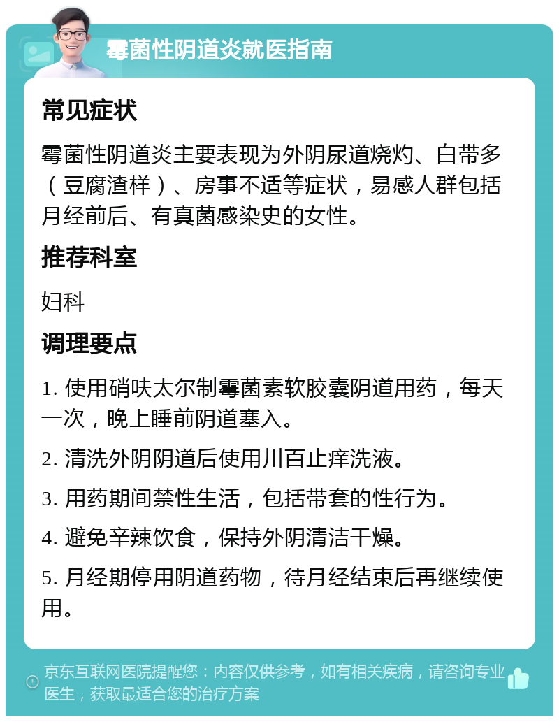 霉菌性阴道炎就医指南 常见症状 霉菌性阴道炎主要表现为外阴尿道烧灼、白带多（豆腐渣样）、房事不适等症状，易感人群包括月经前后、有真菌感染史的女性。 推荐科室 妇科 调理要点 1. 使用硝呋太尔制霉菌素软胶囊阴道用药，每天一次，晚上睡前阴道塞入。 2. 清洗外阴阴道后使用川百止痒洗液。 3. 用药期间禁性生活，包括带套的性行为。 4. 避免辛辣饮食，保持外阴清洁干燥。 5. 月经期停用阴道药物，待月经结束后再继续使用。