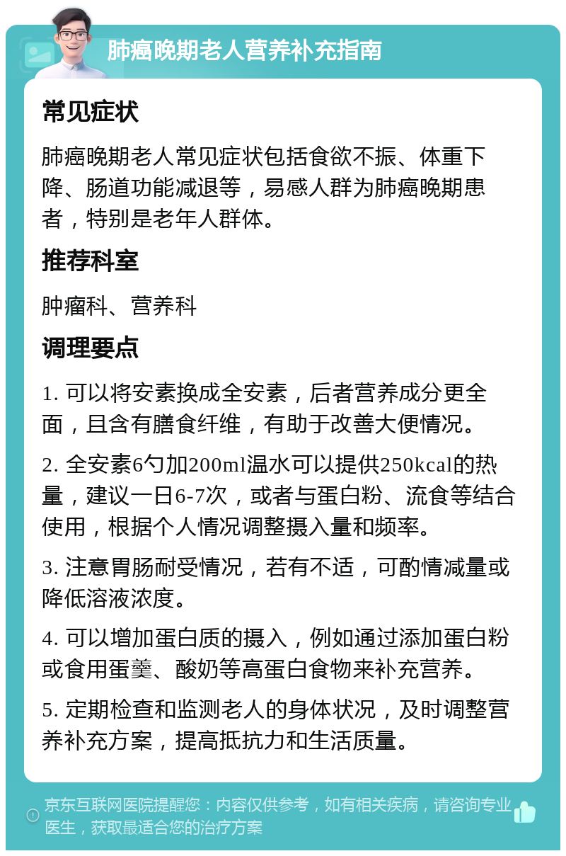 肺癌晚期老人营养补充指南 常见症状 肺癌晚期老人常见症状包括食欲不振、体重下降、肠道功能减退等，易感人群为肺癌晚期患者，特别是老年人群体。 推荐科室 肿瘤科、营养科 调理要点 1. 可以将安素换成全安素，后者营养成分更全面，且含有膳食纤维，有助于改善大便情况。 2. 全安素6勺加200ml温水可以提供250kcal的热量，建议一日6-7次，或者与蛋白粉、流食等结合使用，根据个人情况调整摄入量和频率。 3. 注意胃肠耐受情况，若有不适，可酌情减量或降低溶液浓度。 4. 可以增加蛋白质的摄入，例如通过添加蛋白粉或食用蛋羹、酸奶等高蛋白食物来补充营养。 5. 定期检查和监测老人的身体状况，及时调整营养补充方案，提高抵抗力和生活质量。