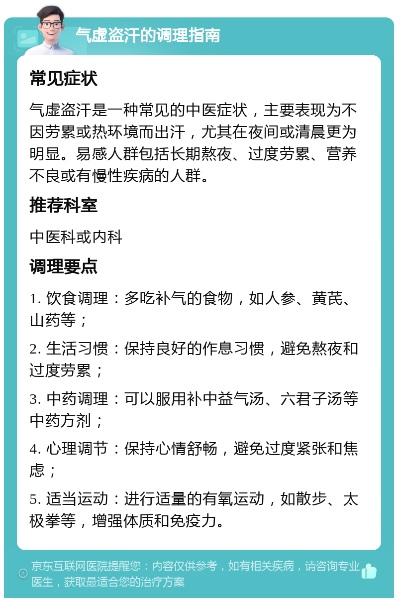 气虚盗汗的调理指南 常见症状 气虚盗汗是一种常见的中医症状，主要表现为不因劳累或热环境而出汗，尤其在夜间或清晨更为明显。易感人群包括长期熬夜、过度劳累、营养不良或有慢性疾病的人群。 推荐科室 中医科或内科 调理要点 1. 饮食调理：多吃补气的食物，如人参、黄芪、山药等； 2. 生活习惯：保持良好的作息习惯，避免熬夜和过度劳累； 3. 中药调理：可以服用补中益气汤、六君子汤等中药方剂； 4. 心理调节：保持心情舒畅，避免过度紧张和焦虑； 5. 适当运动：进行适量的有氧运动，如散步、太极拳等，增强体质和免疫力。