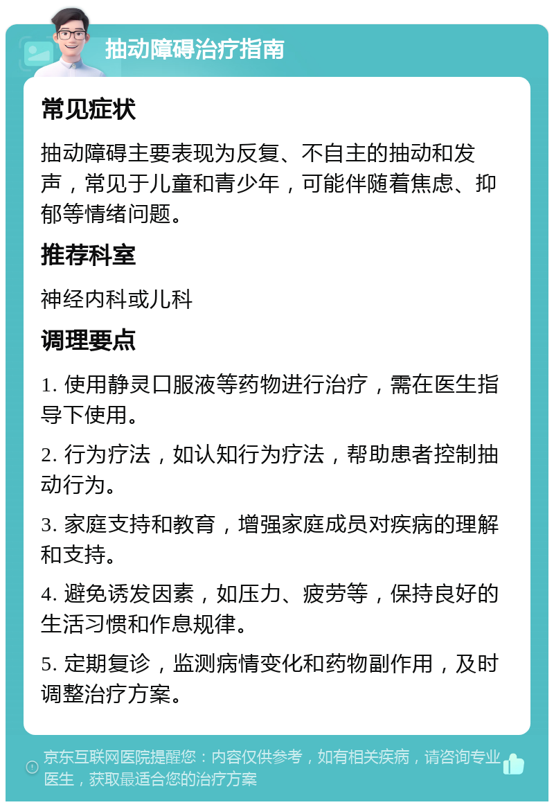 抽动障碍治疗指南 常见症状 抽动障碍主要表现为反复、不自主的抽动和发声，常见于儿童和青少年，可能伴随着焦虑、抑郁等情绪问题。 推荐科室 神经内科或儿科 调理要点 1. 使用静灵口服液等药物进行治疗，需在医生指导下使用。 2. 行为疗法，如认知行为疗法，帮助患者控制抽动行为。 3. 家庭支持和教育，增强家庭成员对疾病的理解和支持。 4. 避免诱发因素，如压力、疲劳等，保持良好的生活习惯和作息规律。 5. 定期复诊，监测病情变化和药物副作用，及时调整治疗方案。