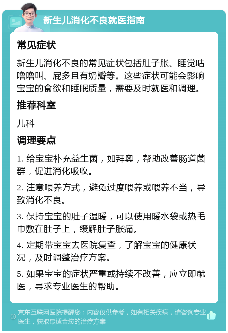 新生儿消化不良就医指南 常见症状 新生儿消化不良的常见症状包括肚子胀、睡觉咕噜噜叫、屁多且有奶瓣等。这些症状可能会影响宝宝的食欲和睡眠质量，需要及时就医和调理。 推荐科室 儿科 调理要点 1. 给宝宝补充益生菌，如拜奥，帮助改善肠道菌群，促进消化吸收。 2. 注意喂养方式，避免过度喂养或喂养不当，导致消化不良。 3. 保持宝宝的肚子温暖，可以使用暖水袋或热毛巾敷在肚子上，缓解肚子胀痛。 4. 定期带宝宝去医院复查，了解宝宝的健康状况，及时调整治疗方案。 5. 如果宝宝的症状严重或持续不改善，应立即就医，寻求专业医生的帮助。