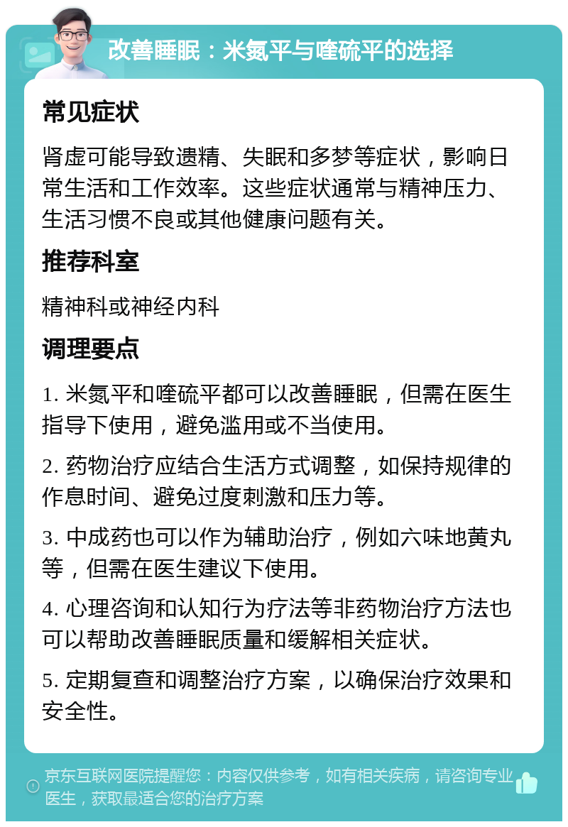 改善睡眠：米氮平与喹硫平的选择 常见症状 肾虚可能导致遗精、失眠和多梦等症状，影响日常生活和工作效率。这些症状通常与精神压力、生活习惯不良或其他健康问题有关。 推荐科室 精神科或神经内科 调理要点 1. 米氮平和喹硫平都可以改善睡眠，但需在医生指导下使用，避免滥用或不当使用。 2. 药物治疗应结合生活方式调整，如保持规律的作息时间、避免过度刺激和压力等。 3. 中成药也可以作为辅助治疗，例如六味地黄丸等，但需在医生建议下使用。 4. 心理咨询和认知行为疗法等非药物治疗方法也可以帮助改善睡眠质量和缓解相关症状。 5. 定期复查和调整治疗方案，以确保治疗效果和安全性。