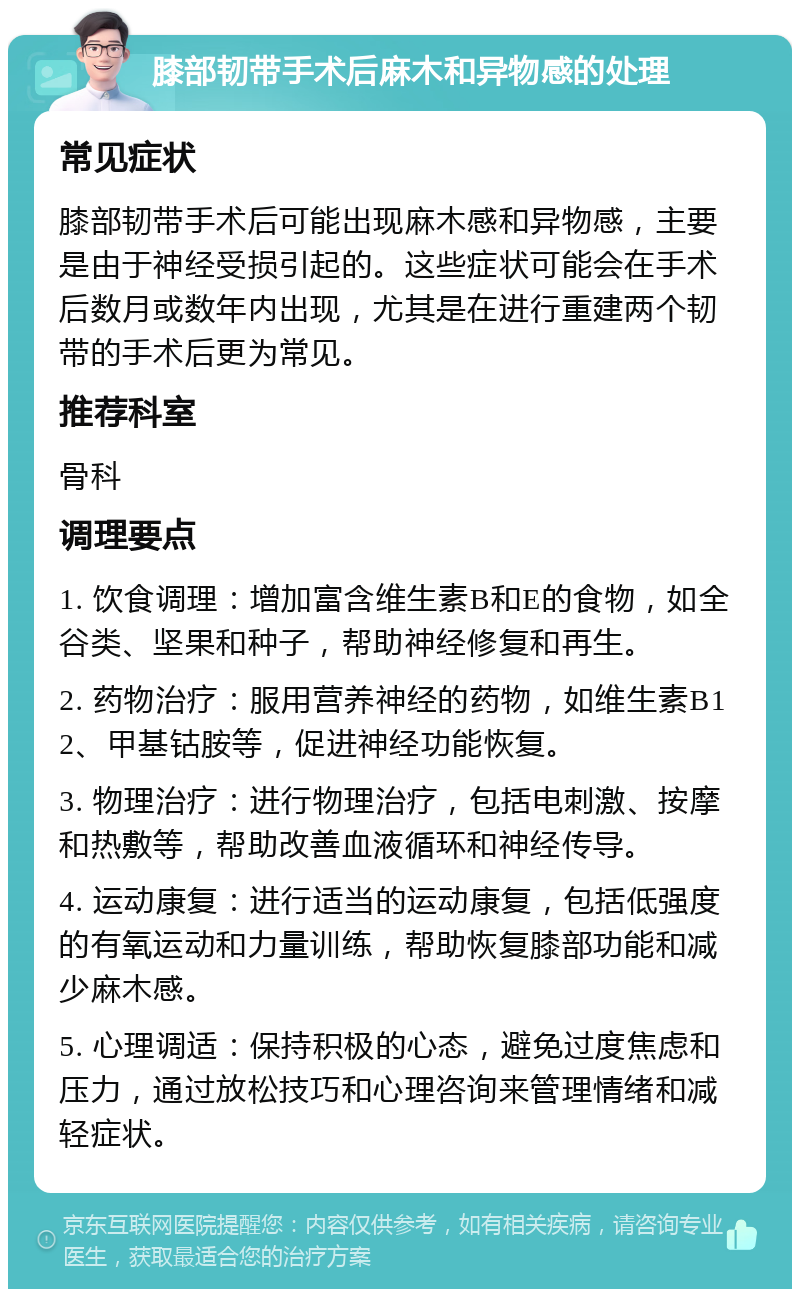 膝部韧带手术后麻木和异物感的处理 常见症状 膝部韧带手术后可能出现麻木感和异物感，主要是由于神经受损引起的。这些症状可能会在手术后数月或数年内出现，尤其是在进行重建两个韧带的手术后更为常见。 推荐科室 骨科 调理要点 1. 饮食调理：增加富含维生素B和E的食物，如全谷类、坚果和种子，帮助神经修复和再生。 2. 药物治疗：服用营养神经的药物，如维生素B12、甲基钴胺等，促进神经功能恢复。 3. 物理治疗：进行物理治疗，包括电刺激、按摩和热敷等，帮助改善血液循环和神经传导。 4. 运动康复：进行适当的运动康复，包括低强度的有氧运动和力量训练，帮助恢复膝部功能和减少麻木感。 5. 心理调适：保持积极的心态，避免过度焦虑和压力，通过放松技巧和心理咨询来管理情绪和减轻症状。