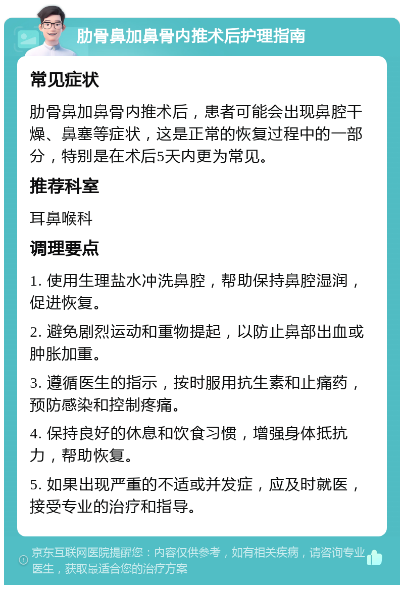 肋骨鼻加鼻骨内推术后护理指南 常见症状 肋骨鼻加鼻骨内推术后，患者可能会出现鼻腔干燥、鼻塞等症状，这是正常的恢复过程中的一部分，特别是在术后5天内更为常见。 推荐科室 耳鼻喉科 调理要点 1. 使用生理盐水冲洗鼻腔，帮助保持鼻腔湿润，促进恢复。 2. 避免剧烈运动和重物提起，以防止鼻部出血或肿胀加重。 3. 遵循医生的指示，按时服用抗生素和止痛药，预防感染和控制疼痛。 4. 保持良好的休息和饮食习惯，增强身体抵抗力，帮助恢复。 5. 如果出现严重的不适或并发症，应及时就医，接受专业的治疗和指导。