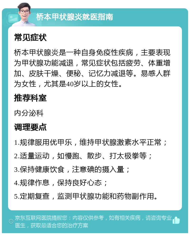 桥本甲状腺炎就医指南 常见症状 桥本甲状腺炎是一种自身免疫性疾病，主要表现为甲状腺功能减退，常见症状包括疲劳、体重增加、皮肤干燥、便秘、记忆力减退等。易感人群为女性，尤其是40岁以上的女性。 推荐科室 内分泌科 调理要点 1.规律服用优甲乐，维持甲状腺激素水平正常； 2.适量运动，如慢跑、散步、打太极拳等； 3.保持健康饮食，注意碘的摄入量； 4.规律作息，保持良好心态； 5.定期复查，监测甲状腺功能和药物副作用。