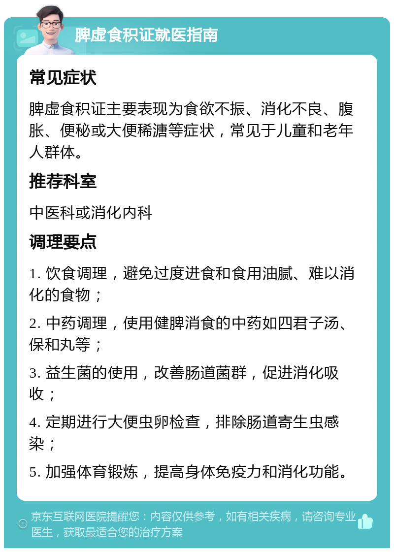 脾虚食积证就医指南 常见症状 脾虚食积证主要表现为食欲不振、消化不良、腹胀、便秘或大便稀溏等症状，常见于儿童和老年人群体。 推荐科室 中医科或消化内科 调理要点 1. 饮食调理，避免过度进食和食用油腻、难以消化的食物； 2. 中药调理，使用健脾消食的中药如四君子汤、保和丸等； 3. 益生菌的使用，改善肠道菌群，促进消化吸收； 4. 定期进行大便虫卵检查，排除肠道寄生虫感染； 5. 加强体育锻炼，提高身体免疫力和消化功能。