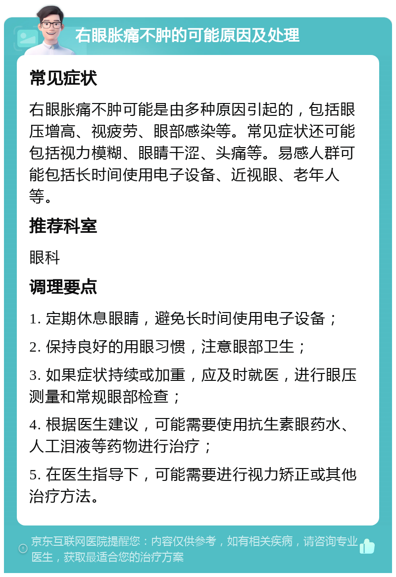 右眼胀痛不肿的可能原因及处理 常见症状 右眼胀痛不肿可能是由多种原因引起的，包括眼压增高、视疲劳、眼部感染等。常见症状还可能包括视力模糊、眼睛干涩、头痛等。易感人群可能包括长时间使用电子设备、近视眼、老年人等。 推荐科室 眼科 调理要点 1. 定期休息眼睛，避免长时间使用电子设备； 2. 保持良好的用眼习惯，注意眼部卫生； 3. 如果症状持续或加重，应及时就医，进行眼压测量和常规眼部检查； 4. 根据医生建议，可能需要使用抗生素眼药水、人工泪液等药物进行治疗； 5. 在医生指导下，可能需要进行视力矫正或其他治疗方法。