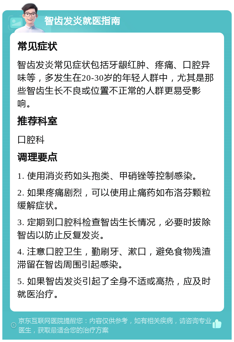 智齿发炎就医指南 常见症状 智齿发炎常见症状包括牙龈红肿、疼痛、口腔异味等，多发生在20-30岁的年轻人群中，尤其是那些智齿生长不良或位置不正常的人群更易受影响。 推荐科室 口腔科 调理要点 1. 使用消炎药如头孢类、甲硝锉等控制感染。 2. 如果疼痛剧烈，可以使用止痛药如布洛芬颗粒缓解症状。 3. 定期到口腔科检查智齿生长情况，必要时拔除智齿以防止反复发炎。 4. 注意口腔卫生，勤刷牙、漱口，避免食物残渣滞留在智齿周围引起感染。 5. 如果智齿发炎引起了全身不适或高热，应及时就医治疗。