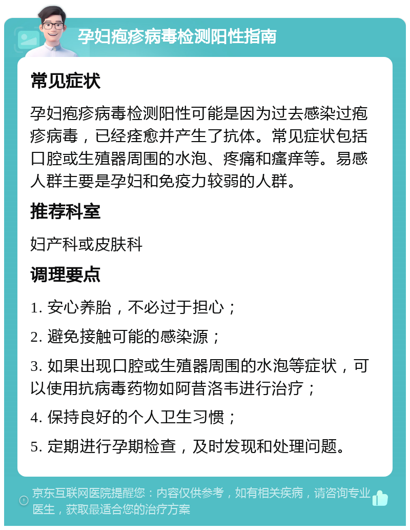 孕妇疱疹病毒检测阳性指南 常见症状 孕妇疱疹病毒检测阳性可能是因为过去感染过疱疹病毒，已经痊愈并产生了抗体。常见症状包括口腔或生殖器周围的水泡、疼痛和瘙痒等。易感人群主要是孕妇和免疫力较弱的人群。 推荐科室 妇产科或皮肤科 调理要点 1. 安心养胎，不必过于担心； 2. 避免接触可能的感染源； 3. 如果出现口腔或生殖器周围的水泡等症状，可以使用抗病毒药物如阿昔洛韦进行治疗； 4. 保持良好的个人卫生习惯； 5. 定期进行孕期检查，及时发现和处理问题。