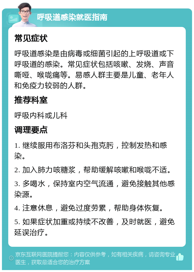 呼吸道感染就医指南 常见症状 呼吸道感染是由病毒或细菌引起的上呼吸道或下呼吸道的感染。常见症状包括咳嗽、发烧、声音嘶哑、喉咙痛等。易感人群主要是儿童、老年人和免疫力较弱的人群。 推荐科室 呼吸内科或儿科 调理要点 1. 继续服用布洛芬和头孢克肟，控制发热和感染。 2. 加入肺力咳糖浆，帮助缓解咳嗽和喉咙不适。 3. 多喝水，保持室内空气流通，避免接触其他感染源。 4. 注意休息，避免过度劳累，帮助身体恢复。 5. 如果症状加重或持续不改善，及时就医，避免延误治疗。