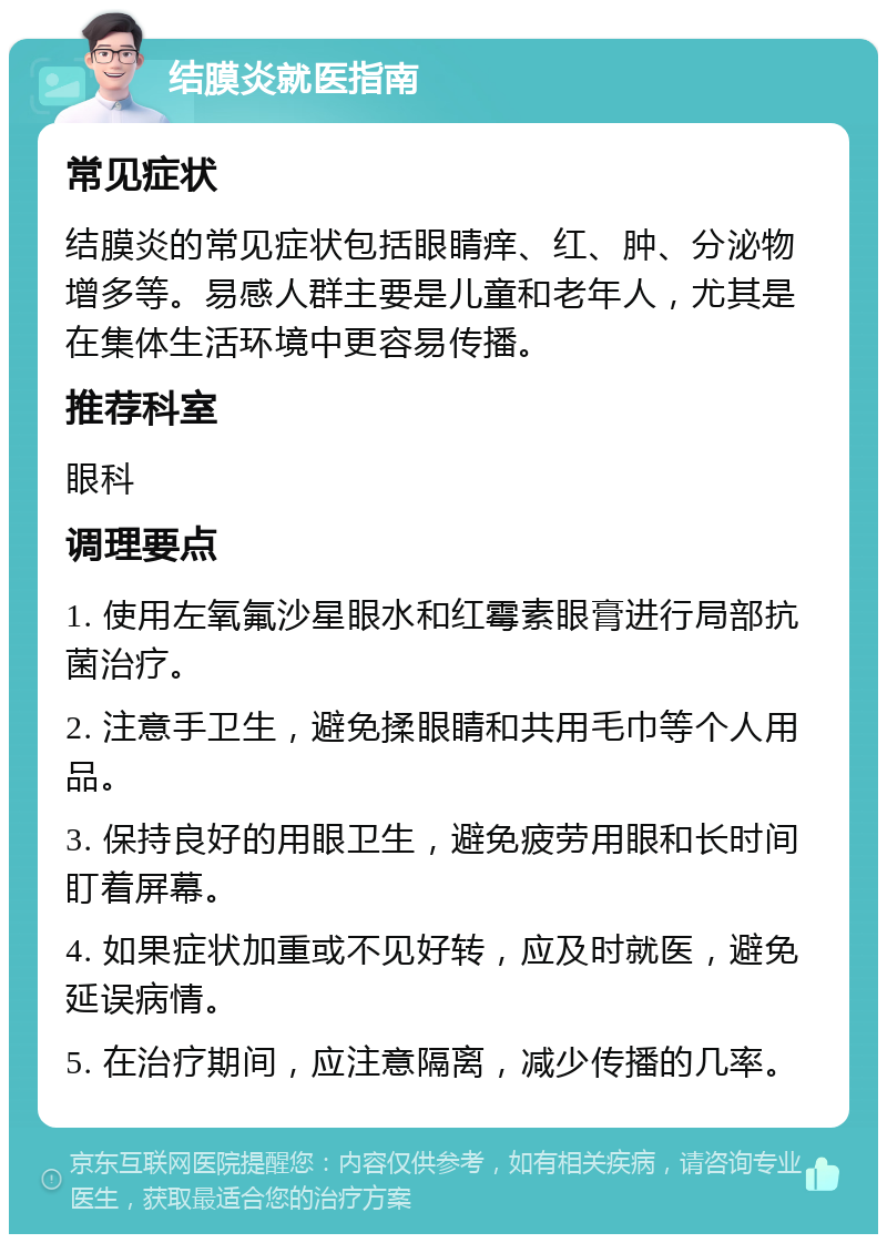 结膜炎就医指南 常见症状 结膜炎的常见症状包括眼睛痒、红、肿、分泌物增多等。易感人群主要是儿童和老年人，尤其是在集体生活环境中更容易传播。 推荐科室 眼科 调理要点 1. 使用左氧氟沙星眼水和红霉素眼膏进行局部抗菌治疗。 2. 注意手卫生，避免揉眼睛和共用毛巾等个人用品。 3. 保持良好的用眼卫生，避免疲劳用眼和长时间盯着屏幕。 4. 如果症状加重或不见好转，应及时就医，避免延误病情。 5. 在治疗期间，应注意隔离，减少传播的几率。