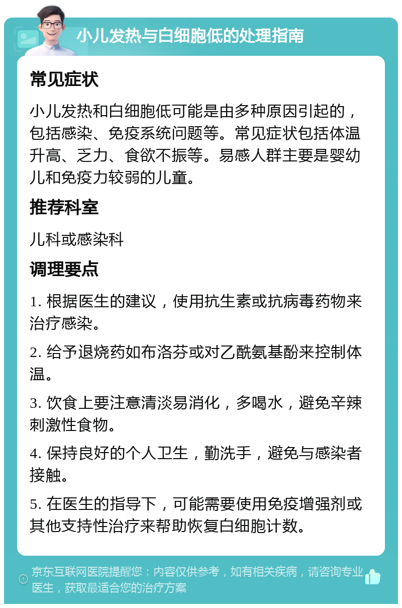 小儿发热与白细胞低的处理指南 常见症状 小儿发热和白细胞低可能是由多种原因引起的，包括感染、免疫系统问题等。常见症状包括体温升高、乏力、食欲不振等。易感人群主要是婴幼儿和免疫力较弱的儿童。 推荐科室 儿科或感染科 调理要点 1. 根据医生的建议，使用抗生素或抗病毒药物来治疗感染。 2. 给予退烧药如布洛芬或对乙酰氨基酚来控制体温。 3. 饮食上要注意清淡易消化，多喝水，避免辛辣刺激性食物。 4. 保持良好的个人卫生，勤洗手，避免与感染者接触。 5. 在医生的指导下，可能需要使用免疫增强剂或其他支持性治疗来帮助恢复白细胞计数。