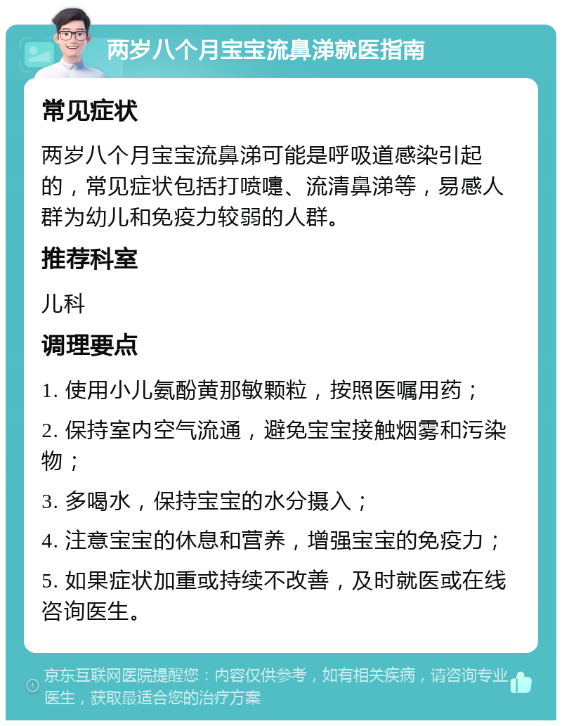 两岁八个月宝宝流鼻涕就医指南 常见症状 两岁八个月宝宝流鼻涕可能是呼吸道感染引起的，常见症状包括打喷嚏、流清鼻涕等，易感人群为幼儿和免疫力较弱的人群。 推荐科室 儿科 调理要点 1. 使用小儿氨酚黄那敏颗粒，按照医嘱用药； 2. 保持室内空气流通，避免宝宝接触烟雾和污染物； 3. 多喝水，保持宝宝的水分摄入； 4. 注意宝宝的休息和营养，增强宝宝的免疫力； 5. 如果症状加重或持续不改善，及时就医或在线咨询医生。