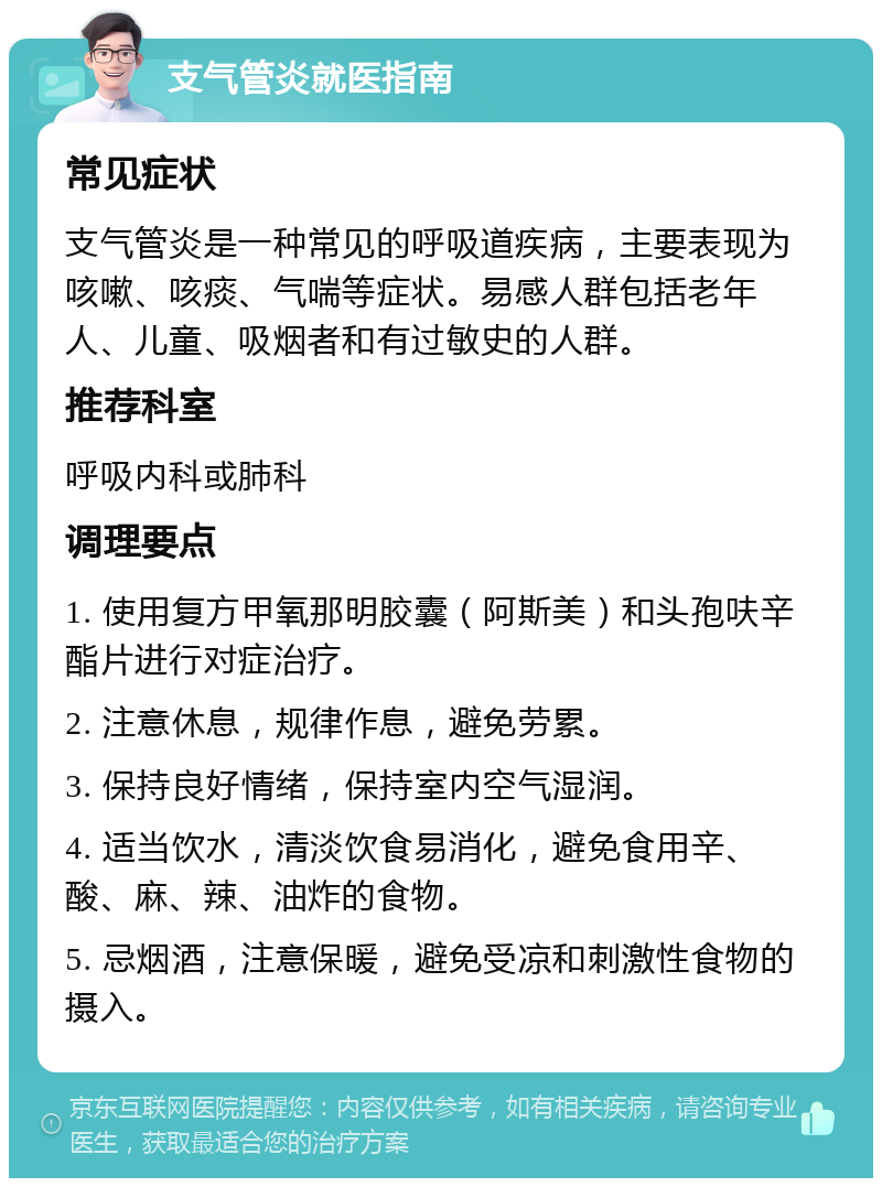 支气管炎就医指南 常见症状 支气管炎是一种常见的呼吸道疾病，主要表现为咳嗽、咳痰、气喘等症状。易感人群包括老年人、儿童、吸烟者和有过敏史的人群。 推荐科室 呼吸内科或肺科 调理要点 1. 使用复方甲氧那明胶囊（阿斯美）和头孢呋辛酯片进行对症治疗。 2. 注意休息，规律作息，避免劳累。 3. 保持良好情绪，保持室内空气湿润。 4. 适当饮水，清淡饮食易消化，避免食用辛、酸、麻、辣、油炸的食物。 5. 忌烟酒，注意保暖，避免受凉和刺激性食物的摄入。