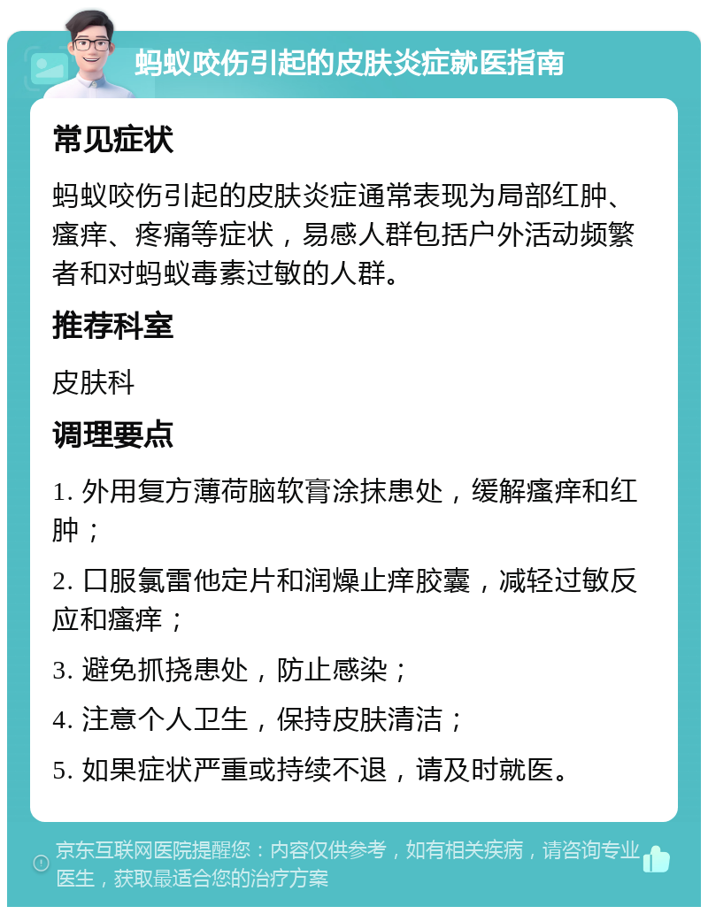 蚂蚁咬伤引起的皮肤炎症就医指南 常见症状 蚂蚁咬伤引起的皮肤炎症通常表现为局部红肿、瘙痒、疼痛等症状，易感人群包括户外活动频繁者和对蚂蚁毒素过敏的人群。 推荐科室 皮肤科 调理要点 1. 外用复方薄荷脑软膏涂抹患处，缓解瘙痒和红肿； 2. 口服氯雷他定片和润燥止痒胶囊，减轻过敏反应和瘙痒； 3. 避免抓挠患处，防止感染； 4. 注意个人卫生，保持皮肤清洁； 5. 如果症状严重或持续不退，请及时就医。