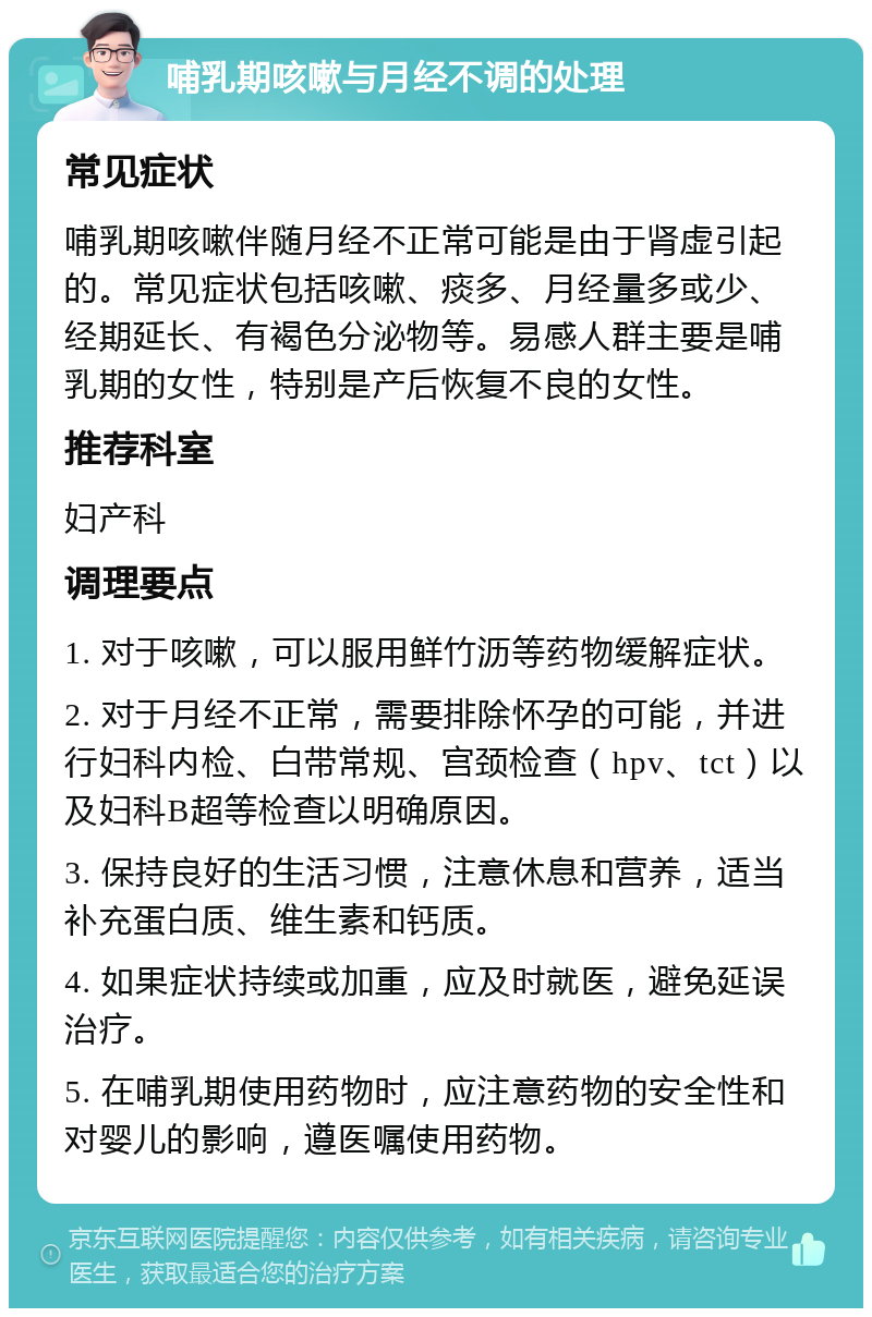 哺乳期咳嗽与月经不调的处理 常见症状 哺乳期咳嗽伴随月经不正常可能是由于肾虚引起的。常见症状包括咳嗽、痰多、月经量多或少、经期延长、有褐色分泌物等。易感人群主要是哺乳期的女性，特别是产后恢复不良的女性。 推荐科室 妇产科 调理要点 1. 对于咳嗽，可以服用鲜竹沥等药物缓解症状。 2. 对于月经不正常，需要排除怀孕的可能，并进行妇科内检、白带常规、宫颈检查（hpv、tct）以及妇科B超等检查以明确原因。 3. 保持良好的生活习惯，注意休息和营养，适当补充蛋白质、维生素和钙质。 4. 如果症状持续或加重，应及时就医，避免延误治疗。 5. 在哺乳期使用药物时，应注意药物的安全性和对婴儿的影响，遵医嘱使用药物。