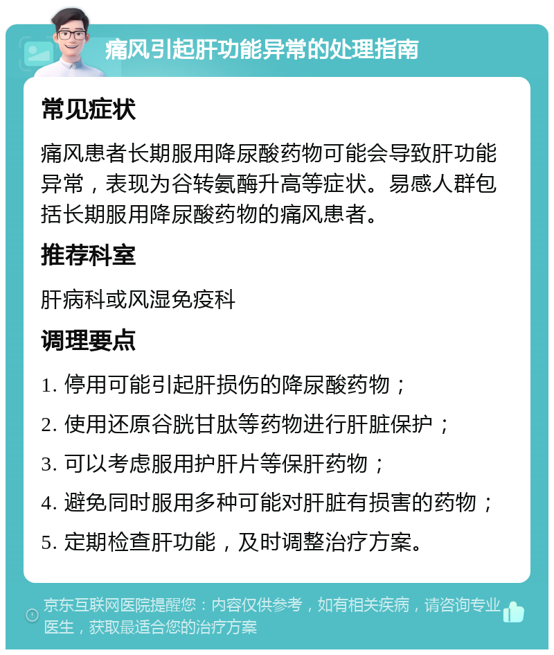 痛风引起肝功能异常的处理指南 常见症状 痛风患者长期服用降尿酸药物可能会导致肝功能异常，表现为谷转氨酶升高等症状。易感人群包括长期服用降尿酸药物的痛风患者。 推荐科室 肝病科或风湿免疫科 调理要点 1. 停用可能引起肝损伤的降尿酸药物； 2. 使用还原谷胱甘肽等药物进行肝脏保护； 3. 可以考虑服用护肝片等保肝药物； 4. 避免同时服用多种可能对肝脏有损害的药物； 5. 定期检查肝功能，及时调整治疗方案。