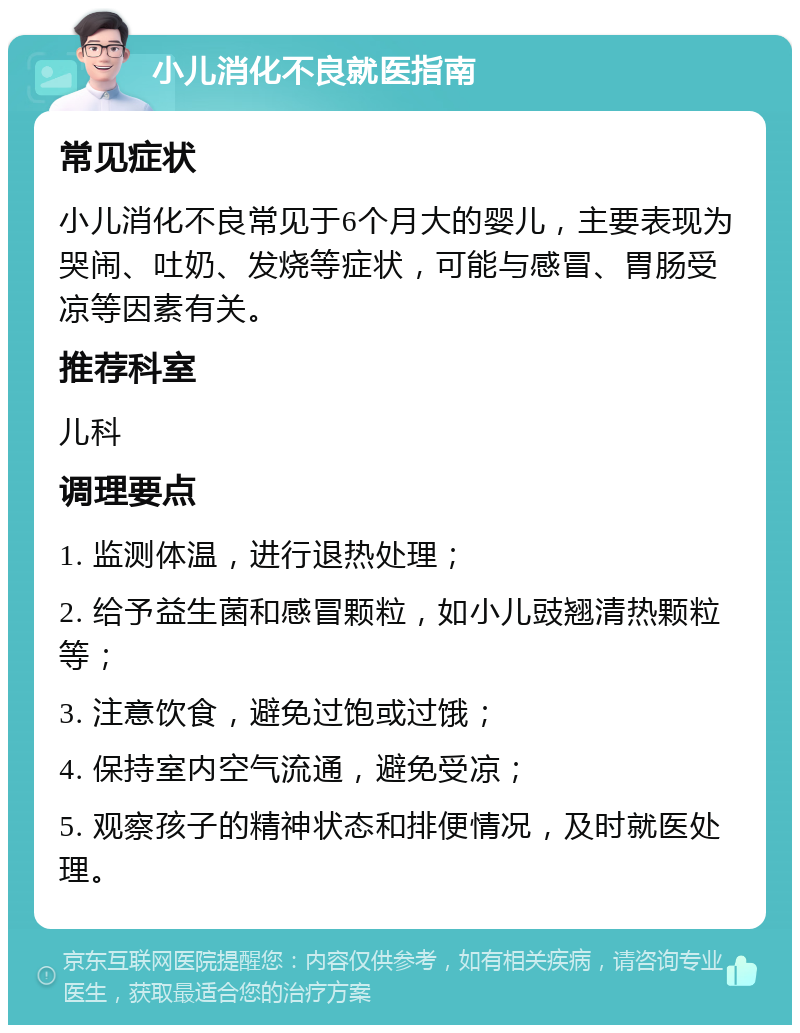 小儿消化不良就医指南 常见症状 小儿消化不良常见于6个月大的婴儿，主要表现为哭闹、吐奶、发烧等症状，可能与感冒、胃肠受凉等因素有关。 推荐科室 儿科 调理要点 1. 监测体温，进行退热处理； 2. 给予益生菌和感冒颗粒，如小儿豉翘清热颗粒等； 3. 注意饮食，避免过饱或过饿； 4. 保持室内空气流通，避免受凉； 5. 观察孩子的精神状态和排便情况，及时就医处理。