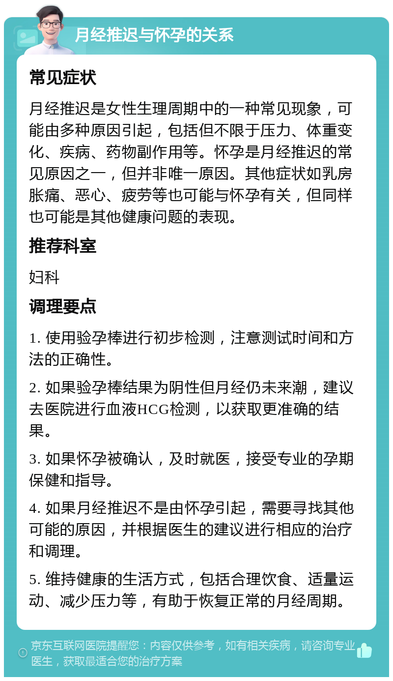 月经推迟与怀孕的关系 常见症状 月经推迟是女性生理周期中的一种常见现象，可能由多种原因引起，包括但不限于压力、体重变化、疾病、药物副作用等。怀孕是月经推迟的常见原因之一，但并非唯一原因。其他症状如乳房胀痛、恶心、疲劳等也可能与怀孕有关，但同样也可能是其他健康问题的表现。 推荐科室 妇科 调理要点 1. 使用验孕棒进行初步检测，注意测试时间和方法的正确性。 2. 如果验孕棒结果为阴性但月经仍未来潮，建议去医院进行血液HCG检测，以获取更准确的结果。 3. 如果怀孕被确认，及时就医，接受专业的孕期保健和指导。 4. 如果月经推迟不是由怀孕引起，需要寻找其他可能的原因，并根据医生的建议进行相应的治疗和调理。 5. 维持健康的生活方式，包括合理饮食、适量运动、减少压力等，有助于恢复正常的月经周期。