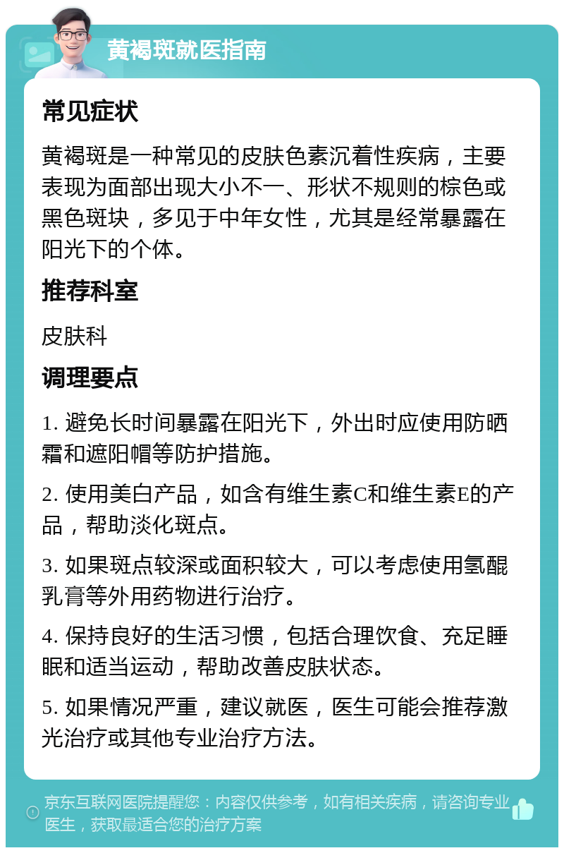 黄褐斑就医指南 常见症状 黄褐斑是一种常见的皮肤色素沉着性疾病，主要表现为面部出现大小不一、形状不规则的棕色或黑色斑块，多见于中年女性，尤其是经常暴露在阳光下的个体。 推荐科室 皮肤科 调理要点 1. 避免长时间暴露在阳光下，外出时应使用防晒霜和遮阳帽等防护措施。 2. 使用美白产品，如含有维生素C和维生素E的产品，帮助淡化斑点。 3. 如果斑点较深或面积较大，可以考虑使用氢醌乳膏等外用药物进行治疗。 4. 保持良好的生活习惯，包括合理饮食、充足睡眠和适当运动，帮助改善皮肤状态。 5. 如果情况严重，建议就医，医生可能会推荐激光治疗或其他专业治疗方法。