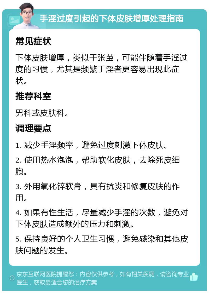 手淫过度引起的下体皮肤增厚处理指南 常见症状 下体皮肤增厚，类似于张茧，可能伴随着手淫过度的习惯，尤其是频繁手淫者更容易出现此症状。 推荐科室 男科或皮肤科。 调理要点 1. 减少手淫频率，避免过度刺激下体皮肤。 2. 使用热水泡泡，帮助软化皮肤，去除死皮细胞。 3. 外用氧化锌软膏，具有抗炎和修复皮肤的作用。 4. 如果有性生活，尽量减少手淫的次数，避免对下体皮肤造成额外的压力和刺激。 5. 保持良好的个人卫生习惯，避免感染和其他皮肤问题的发生。