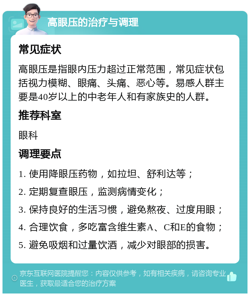 高眼压的治疗与调理 常见症状 高眼压是指眼内压力超过正常范围，常见症状包括视力模糊、眼痛、头痛、恶心等。易感人群主要是40岁以上的中老年人和有家族史的人群。 推荐科室 眼科 调理要点 1. 使用降眼压药物，如拉坦、舒利达等； 2. 定期复查眼压，监测病情变化； 3. 保持良好的生活习惯，避免熬夜、过度用眼； 4. 合理饮食，多吃富含维生素A、C和E的食物； 5. 避免吸烟和过量饮酒，减少对眼部的损害。