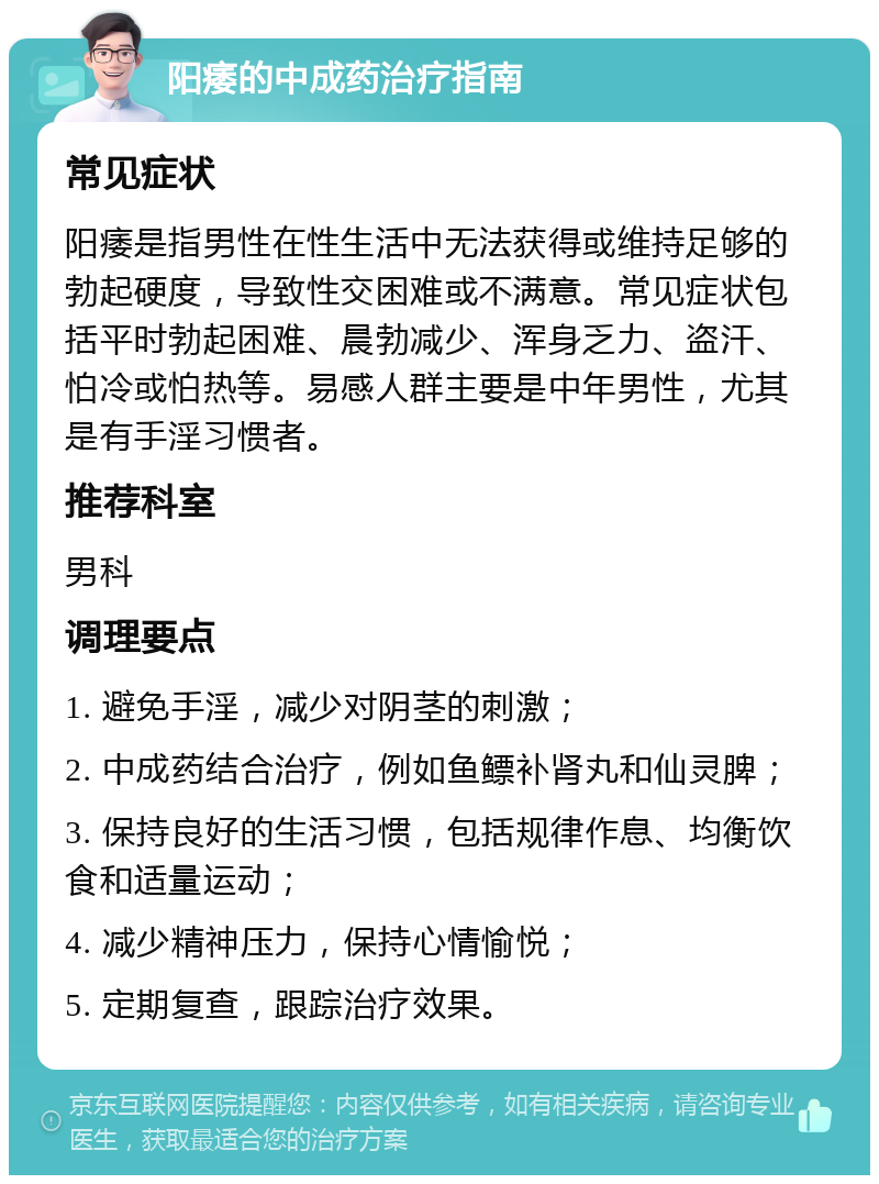 阳痿的中成药治疗指南 常见症状 阳痿是指男性在性生活中无法获得或维持足够的勃起硬度，导致性交困难或不满意。常见症状包括平时勃起困难、晨勃减少、浑身乏力、盗汗、怕冷或怕热等。易感人群主要是中年男性，尤其是有手淫习惯者。 推荐科室 男科 调理要点 1. 避免手淫，减少对阴茎的刺激； 2. 中成药结合治疗，例如鱼鳔补肾丸和仙灵脾； 3. 保持良好的生活习惯，包括规律作息、均衡饮食和适量运动； 4. 减少精神压力，保持心情愉悦； 5. 定期复查，跟踪治疗效果。