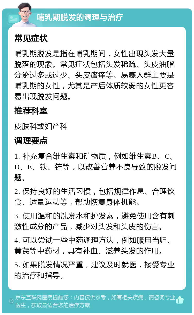 哺乳期脱发的调理与治疗 常见症状 哺乳期脱发是指在哺乳期间，女性出现头发大量脱落的现象。常见症状包括头发稀疏、头皮油脂分泌过多或过少、头皮瘙痒等。易感人群主要是哺乳期的女性，尤其是产后体质较弱的女性更容易出现脱发问题。 推荐科室 皮肤科或妇产科 调理要点 1. 补充复合维生素和矿物质，例如维生素B、C、D、E、铁、锌等，以改善营养不良导致的脱发问题。 2. 保持良好的生活习惯，包括规律作息、合理饮食、适量运动等，帮助恢复身体机能。 3. 使用温和的洗发水和护发素，避免使用含有刺激性成分的产品，减少对头发和头皮的伤害。 4. 可以尝试一些中药调理方法，例如服用当归、黄芪等中药材，具有补血、滋养头发的作用。 5. 如果脱发情况严重，建议及时就医，接受专业的治疗和指导。