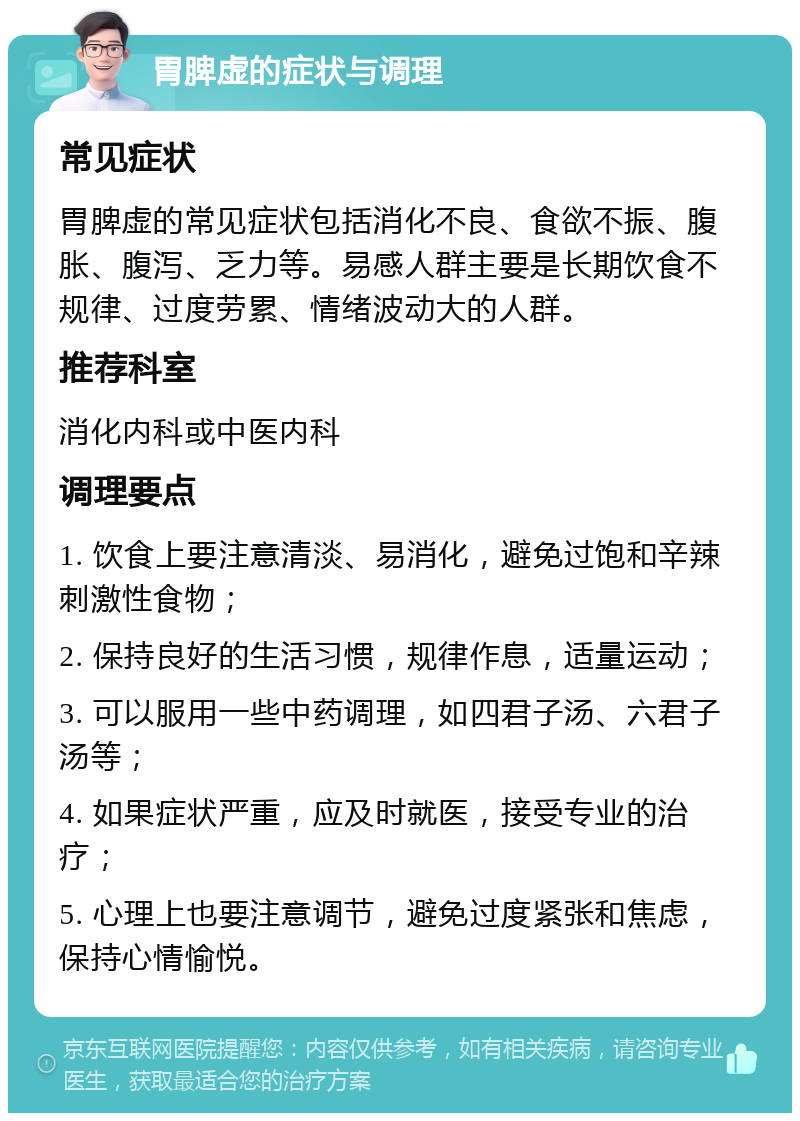 胃脾虚的症状与调理 常见症状 胃脾虚的常见症状包括消化不良、食欲不振、腹胀、腹泻、乏力等。易感人群主要是长期饮食不规律、过度劳累、情绪波动大的人群。 推荐科室 消化内科或中医内科 调理要点 1. 饮食上要注意清淡、易消化，避免过饱和辛辣刺激性食物； 2. 保持良好的生活习惯，规律作息，适量运动； 3. 可以服用一些中药调理，如四君子汤、六君子汤等； 4. 如果症状严重，应及时就医，接受专业的治疗； 5. 心理上也要注意调节，避免过度紧张和焦虑，保持心情愉悦。