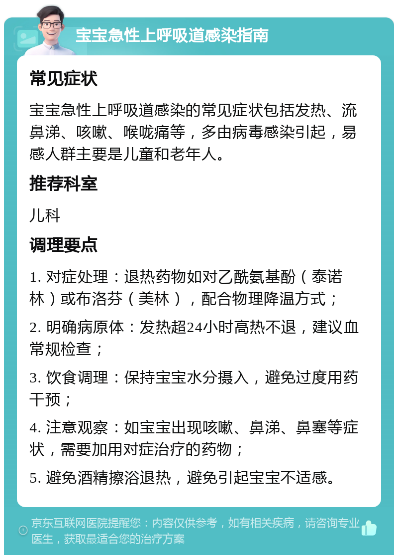 宝宝急性上呼吸道感染指南 常见症状 宝宝急性上呼吸道感染的常见症状包括发热、流鼻涕、咳嗽、喉咙痛等，多由病毒感染引起，易感人群主要是儿童和老年人。 推荐科室 儿科 调理要点 1. 对症处理：退热药物如对乙酰氨基酚（泰诺林）或布洛芬（美林），配合物理降温方式； 2. 明确病原体：发热超24小时高热不退，建议血常规检查； 3. 饮食调理：保持宝宝水分摄入，避免过度用药干预； 4. 注意观察：如宝宝出现咳嗽、鼻涕、鼻塞等症状，需要加用对症治疗的药物； 5. 避免酒精擦浴退热，避免引起宝宝不适感。