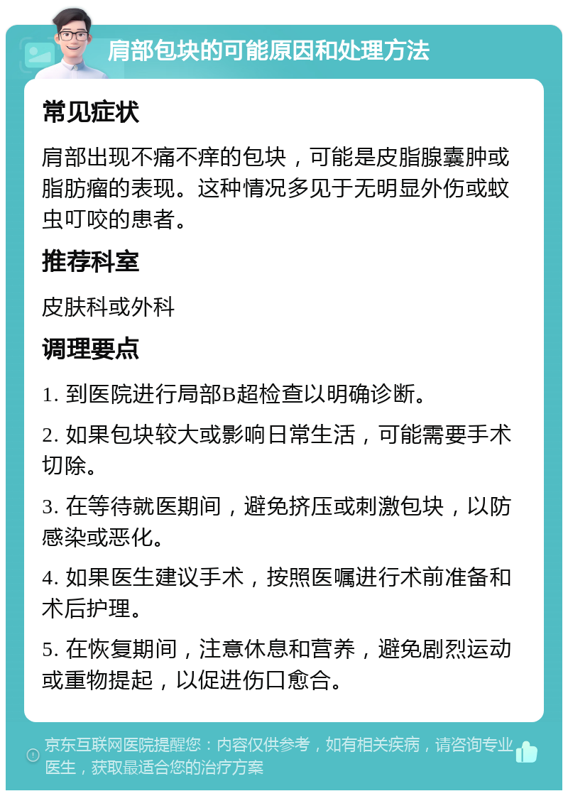 肩部包块的可能原因和处理方法 常见症状 肩部出现不痛不痒的包块，可能是皮脂腺囊肿或脂肪瘤的表现。这种情况多见于无明显外伤或蚊虫叮咬的患者。 推荐科室 皮肤科或外科 调理要点 1. 到医院进行局部B超检查以明确诊断。 2. 如果包块较大或影响日常生活，可能需要手术切除。 3. 在等待就医期间，避免挤压或刺激包块，以防感染或恶化。 4. 如果医生建议手术，按照医嘱进行术前准备和术后护理。 5. 在恢复期间，注意休息和营养，避免剧烈运动或重物提起，以促进伤口愈合。