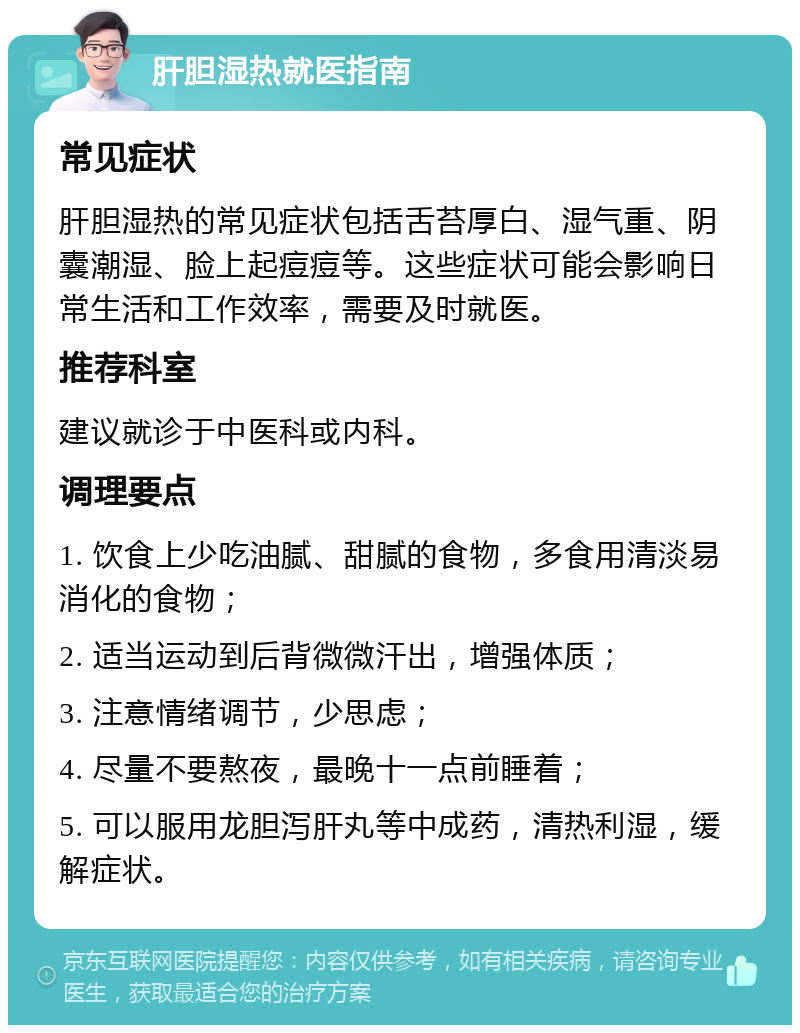 肝胆湿热就医指南 常见症状 肝胆湿热的常见症状包括舌苔厚白、湿气重、阴囊潮湿、脸上起痘痘等。这些症状可能会影响日常生活和工作效率，需要及时就医。 推荐科室 建议就诊于中医科或内科。 调理要点 1. 饮食上少吃油腻、甜腻的食物，多食用清淡易消化的食物； 2. 适当运动到后背微微汗出，增强体质； 3. 注意情绪调节，少思虑； 4. 尽量不要熬夜，最晚十一点前睡着； 5. 可以服用龙胆泻肝丸等中成药，清热利湿，缓解症状。