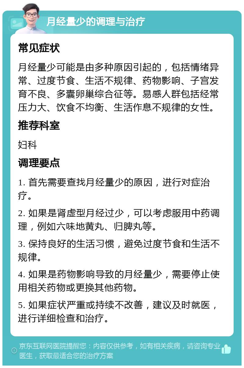 月经量少的调理与治疗 常见症状 月经量少可能是由多种原因引起的，包括情绪异常、过度节食、生活不规律、药物影响、子宫发育不良、多囊卵巢综合征等。易感人群包括经常压力大、饮食不均衡、生活作息不规律的女性。 推荐科室 妇科 调理要点 1. 首先需要查找月经量少的原因，进行对症治疗。 2. 如果是肾虚型月经过少，可以考虑服用中药调理，例如六味地黄丸、归脾丸等。 3. 保持良好的生活习惯，避免过度节食和生活不规律。 4. 如果是药物影响导致的月经量少，需要停止使用相关药物或更换其他药物。 5. 如果症状严重或持续不改善，建议及时就医，进行详细检查和治疗。